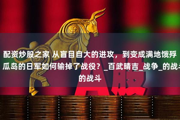 配资炒股之家 从盲目自大的进攻，到变成满地饿殍，瓜岛的日军如何输掉了战役？_百武晴吉_战争_的战斗