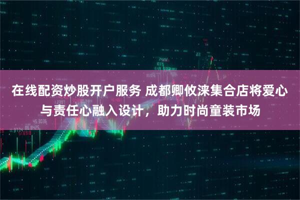 在线配资炒股开户服务 成都卿攸涞集合店将爱心与责任心融入设计，助力时尚童装市场