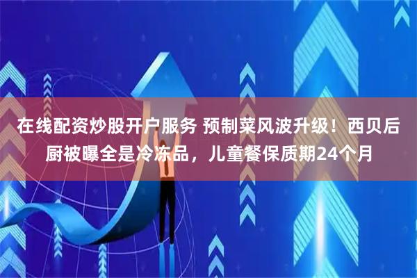 在线配资炒股开户服务 预制菜风波升级！西贝后厨被曝全是冷冻品，儿童餐保质期24个月