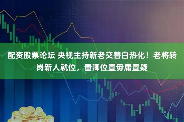配资股票论坛 央视主持新老交替白热化！老将转岗新人就位，董卿位置毋庸置疑