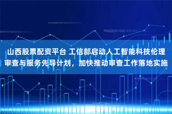 山西股票配资平台 工信部启动人工智能科技伦理审查与服务先导计划，加快推动审查工作落地实施