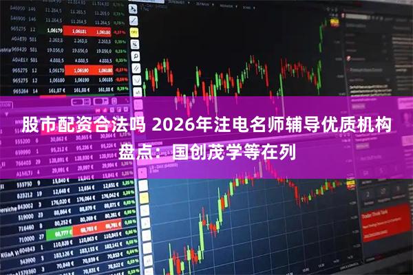 股市配资合法吗 2026年注电名师辅导优质机构盘点：国创茂学等在列