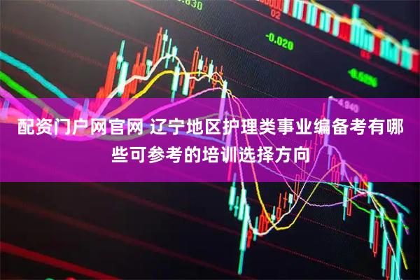 配资门户网官网 辽宁地区护理类事业编备考有哪些可参考的培训选择方向